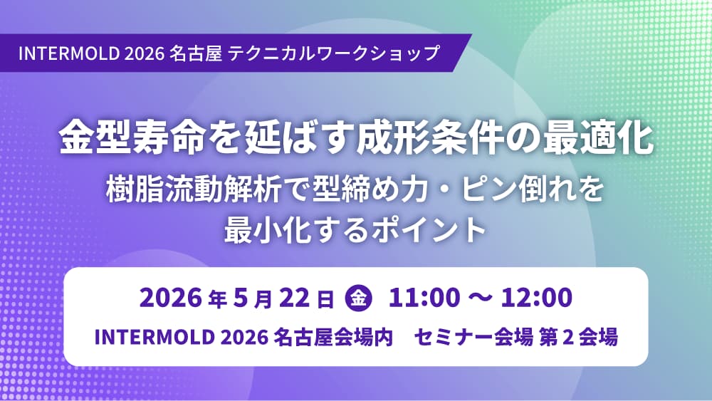 5/22(金)「金型寿命を延ばす成形条件の最適化 ～樹脂流動解析で型締め力・ピン倒れを最小化するポイント～」テクニカルワークショップ開講のお知らせ【INTERMOLD 2026 名古屋】